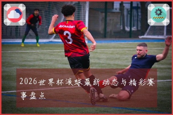 2026世界杯滚球最新动态与精彩赛事盘点
